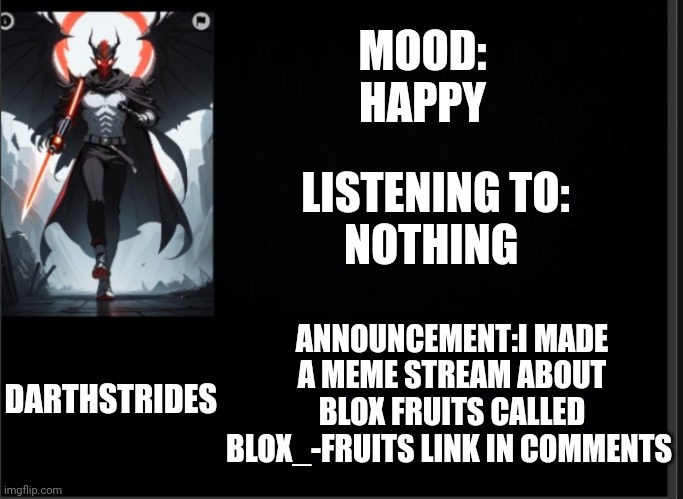 Darthstrides official template 3 | MOOD:
HAPPY; LISTENING TO:
NOTHING; ANNOUNCEMENT:I MADE A MEME STREAM ABOUT BLOX FRUITS CALLED BLOX_-FRUITS LINK IN COMMENTS; DARTHSTRIDES | image tagged in darthstrides official template 3 | made w/ Imgflip meme maker