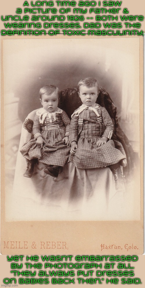 I was shocked. | A long time ago I saw a picture of my father & uncle around 1926 -- both were wearing dresses. Dad was the definition of toxic masculinity;; yet he wasn't embarrassed by the photograph at all.
"They always put dresses on babies back then." he said. | image tagged in crossdressing,childhood,culture,tradition,old fashioned | made w/ Imgflip meme maker