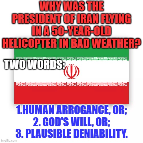 If it appears too good to be true, it probably was, at first. | WHY WAS THE PRESIDENT OF IRAN FLYING IN A 50-YEAR-OLD HELICOPTER IN BAD WEATHER? TWO WORDS:; 1.HUMAN ARROGANCE, OR;
2. GOD'S WILL, OR;
3. PLAUSIBLE DENIABILITY. | image tagged in politics | made w/ Imgflip meme maker