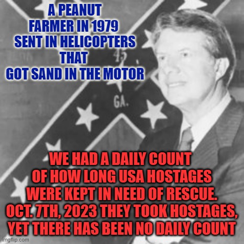 Jimmy Carter | A PEANUT FARMER IN 1979 
SENT IN HELICOPTERS THAT 
GOT SAND IN THE MOTOR WE HAD A DAILY COUNT 
OF HOW LONG USA HOSTAGES
WERE KEPT IN NEED OF | image tagged in jimmy carter | made w/ Imgflip meme maker