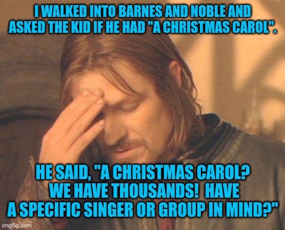 Looking for A Christmas Carol? | I WALKED INTO BARNES AND NOBLE AND ASKED THE KID IF HE HAD "A CHRISTMAS CAROL". HE SAID, "A CHRISTMAS CAROL?  WE HAVE THOUSANDS!  HAVE A SPECIFIC SINGER OR GROUP IN MIND?" | image tagged in memes,frustrated boromir,barnes and noble,a christmas carol,charles dickens,funny | made w/ Imgflip meme maker