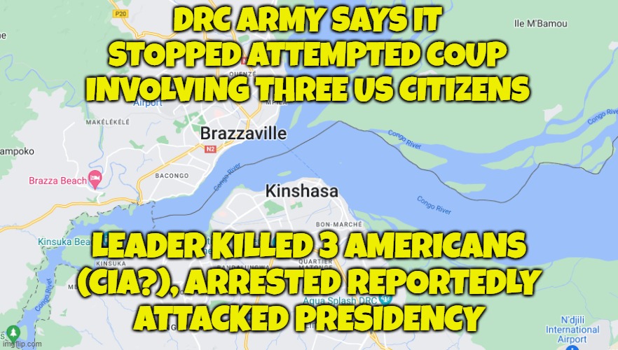 Coup D'etat in D. R. Congo | DRC ARMY SAYS IT
STOPPED ATTEMPTED COUP
INVOLVING THREE US CITIZENS; LEADER KILLED 3 AMERICANS
(CIA?), ARRESTED REPORTEDLY
ATTACKED PRESIDENCY | image tagged in africa,coup,cia,assassination,military,caught in the act | made w/ Imgflip meme maker