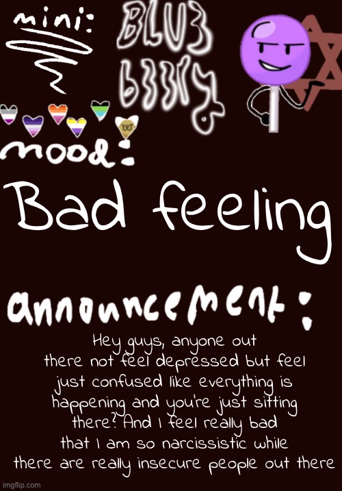 Mini Blu3 announcement temp | Bad feeling; Hey guys, anyone out there not feel depressed but feel just confused like everything is happening and you’re just sitting there? And I feel really bad that I am so narcissistic while there are really insecure people out there | image tagged in mini blu3 announcement temp | made w/ Imgflip meme maker