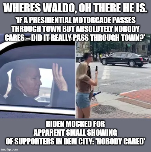 They know he'll lose, they just plan on Voter fraud to steal another one. | WHERES WALDO, OH THERE HE IS. 'IF A PRESIDENTIAL MOTORCADE PASSES THROUGH TOWN BUT ABSOLUTELY NOBODY CARES – DID IT REALLY PASS THROUGH TOWN?'; BIDEN MOCKED FOR APPARENT SMALL SHOWING OF SUPPORTERS IN DEM CITY: 'NOBODY CARED' | image tagged in democrats,nwo,traitors | made w/ Imgflip meme maker