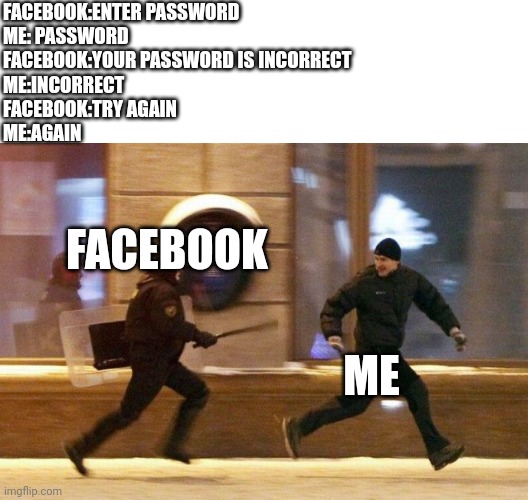 Before asking something, i don't have facebook | FACEBOOK:ENTER PASSWORD
ME: PASSWORD
FACEBOOK:YOUR PASSWORD IS INCORRECT
ME:INCORRECT
FACEBOOK:TRY AGAIN
ME:AGAIN; FACEBOOK; ME | image tagged in police chasing guy,facebook,me,password,gifs,demotivationals | made w/ Imgflip meme maker