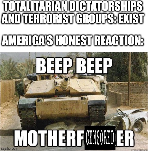 Beep Beep Motherfucker | TOTALITARIAN DICTATORSHIPS AND TERRORIST GROUPS: EXIST; AMERICA’S HONEST REACTION: | image tagged in blank white template,beep beep motherf censored er | made w/ Imgflip meme maker