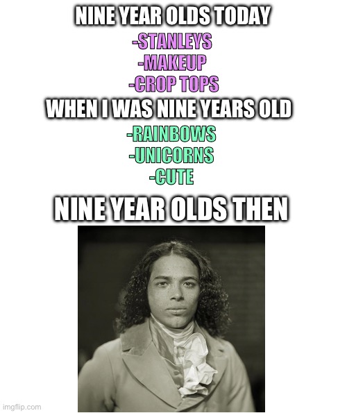 NINE YEAR OLDS TODAY; -STANLEYS 
-MAKEUP 
-CROP TOPS; WHEN I WAS NINE YEARS OLD; -RAINBOWS
-UNICORNS
-CUTE; NINE YEAR OLDS THEN | image tagged in blank white template | made w/ Imgflip meme maker
