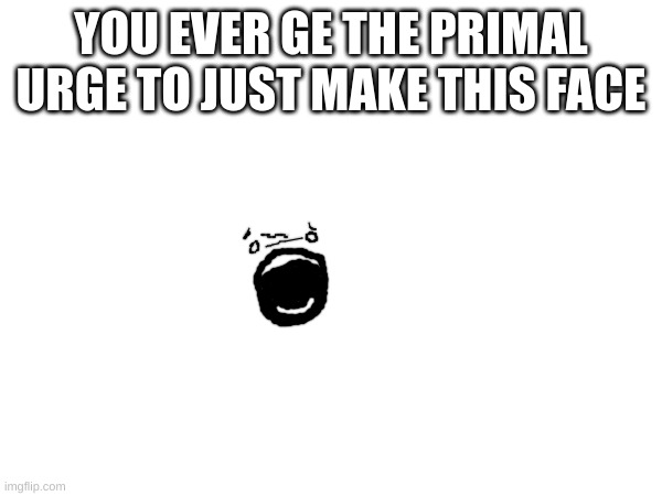 YOU EVER GE THE PRIMAL URGE TO JUST MAKE THIS FACE | made w/ Imgflip meme maker