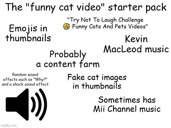 I'd rather prefer the 2010s cat memes rather than this | The "funny cat video" starter pack; "Try Not To Laugh Challenge 🤣 Funny Cats And Pets Videos"; Emojis in thumbnails; Kevin MacLeod music; Probably a content farm; Random sound effects such as "Why?" and a shock sound effect; Fake cat images in thumbnails; Sometimes has Mii Channel music | image tagged in memes,starter pack,kevin macleod,sound effect,cat,funny cats | made w/ Imgflip meme maker