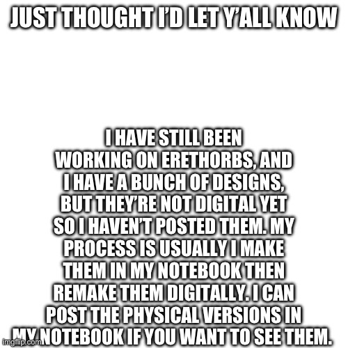 Erethorbs | I HAVE STILL BEEN WORKING ON ERETHORBS, AND I HAVE A BUNCH OF DESIGNS, BUT THEY’RE NOT DIGITAL YET SO I HAVEN’T POSTED THEM. MY PROCESS IS USUALLY I MAKE THEM IN MY NOTEBOOK THEN REMAKE THEM DIGITALLY. I CAN POST THE PHYSICAL VERSIONS IN MY NOTEBOOK IF YOU WANT TO SEE THEM. JUST THOUGHT I’D LET Y’ALL KNOW | made w/ Imgflip meme maker