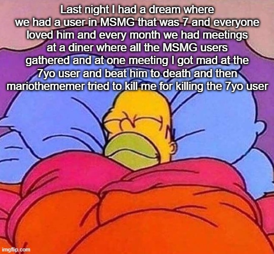 Homer Simpson sleeping peacefully | Last night I had a dream where we had a user in MSMG that was 7 and everyone loved him and every month we had meetings at a diner where all the MSMG users gathered and at one meeting I got mad at the 7yo user and beat him to death and then mariothememer tried to kill me for killing the 7yo user | image tagged in homer simpson sleeping peacefully | made w/ Imgflip meme maker