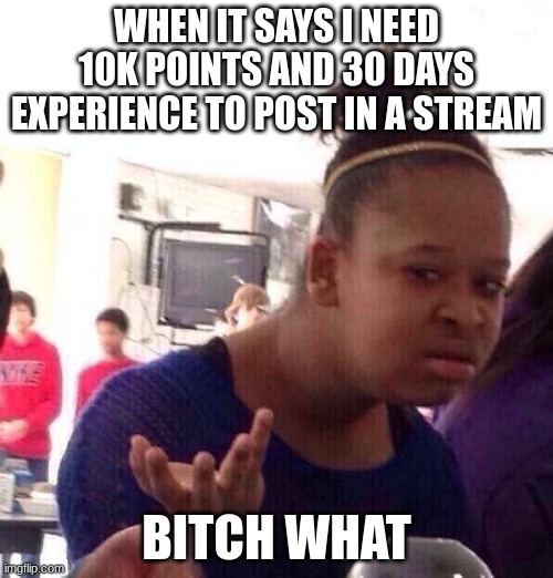 Black Girl Wat Meme | WHEN IT SAYS I NEED 10K POINTS AND 30 DAYS EXPERIENCE TO POST IN A STREAM; BITCH WHAT | image tagged in memes,black girl wat | made w/ Imgflip meme maker