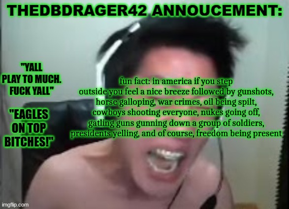 thedbdrager42s annoucement template | fun fact: in america if you step outside you feel a nice breeze followed by gunshots, horse galloping, war crimes, oil being spilt, cowboys shooting everyone, nukes going off, gatling guns gunning down a group of soldiers, presidents yelling, and of course, freedom being present | image tagged in thedbdrager42s annoucement template | made w/ Imgflip meme maker