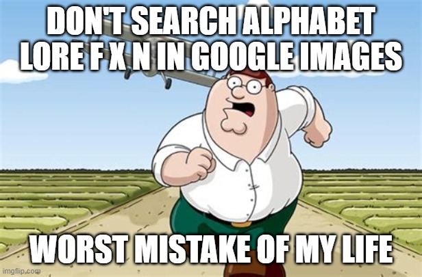 IDK title | DON'T SEARCH ALPHABET LORE F X N IN GOOGLE IMAGES; WORST MISTAKE OF MY LIFE | image tagged in worst mistake of my life | made w/ Imgflip meme maker