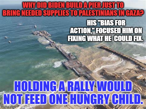 He is busy being President. Because problems don't just "disappear" as Seasons change. | WHY DID BIDEN BUILD A PIER JUST TO BRING NEEDED SUPPLIES TO PALESTINIANS IN GAZA? HIS "BIAS FOR ACTION," FOCUSED HIM ON FIXING WHAT HE  COULD FIX. HOLDING A RALLY WOULD NOT FEED ONE HUNGRY CHILD. | image tagged in politics | made w/ Imgflip meme maker