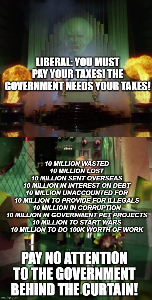 LIBERAL: YOU MUST PAY YOUR TAXES! THE GOVERNMENT NEEDS YOUR TAXES! 10 MILLION WASTED
10 MILLION LOST
10 MILLION SENT OVERSEAS
10 MILLION IN INTEREST ON DEBT
10 MILLION UNACCOUNTED FOR
10 MILLION TO PROVIDE FOR ILLEGALS
10 MILLION IN CORRUPTION
10 MILLION IN GOVERNMENT PET PROJECTS
10 MILLION TO START WARS
10 MILLION TO DO 100K WORTH OF WORK; PAY NO ATTENTION TO THE GOVERNMENT BEHIND THE CURTAIN! | image tagged in wizard of oz powerful,wizard of oz exposed | made w/ Imgflip meme maker