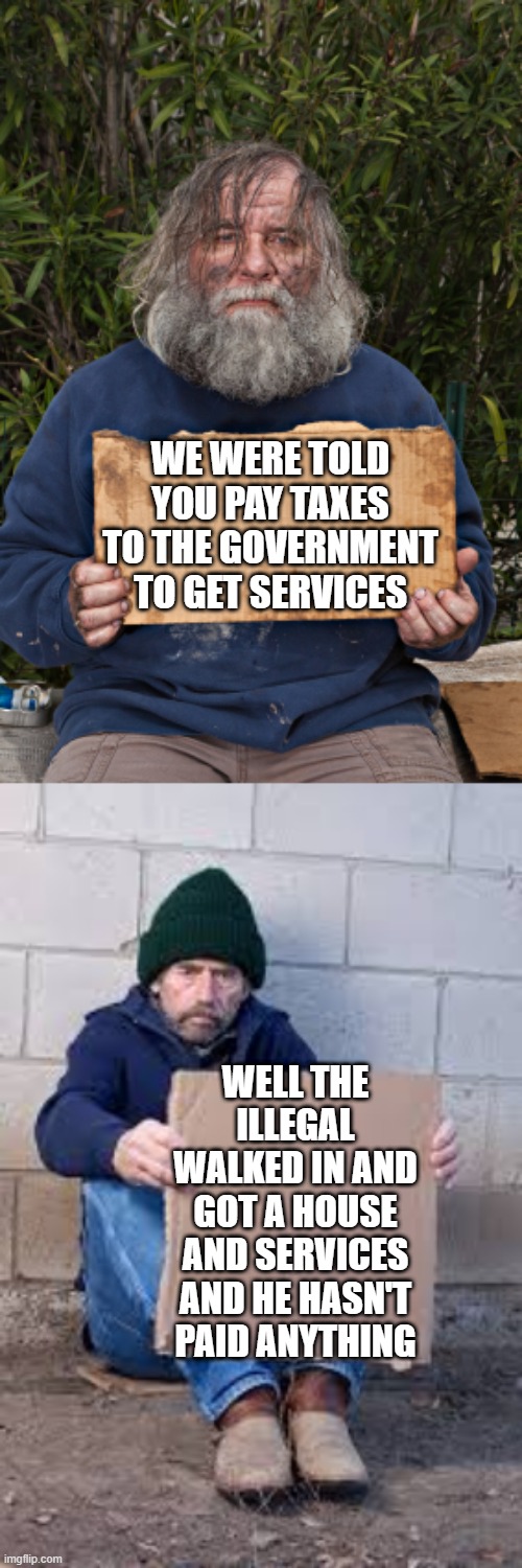 WE WERE TOLD YOU PAY TAXES TO THE GOVERNMENT TO GET SERVICES; WELL THE ILLEGAL WALKED IN AND GOT A HOUSE AND SERVICES AND HE HASN'T PAID ANYTHING | image tagged in blak homeless sign,homeless sign | made w/ Imgflip meme maker