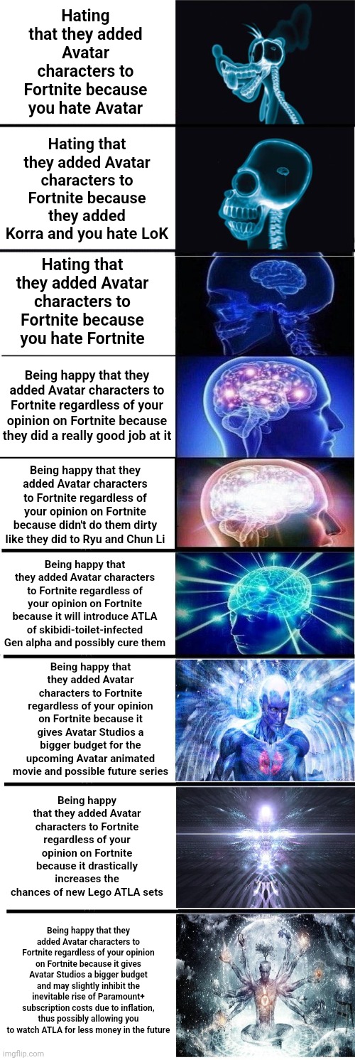 Hating that they added Avatar characters to Fortnite because you hate Avatar; Hating that they added Avatar characters to Fortnite because they added Korra and you hate LoK; Hating that they added Avatar characters to Fortnite because you hate Fortnite; Being happy that they added Avatar characters to Fortnite regardless of your opinion on Fortnite because they did a really good job at it; Being happy that they added Avatar characters to Fortnite regardless of your opinion on Fortnite because didn't do them dirty like they did to Ryu and Chun Li; Being happy that they added Avatar characters to Fortnite regardless of your opinion on Fortnite because it will introduce ATLA of skibidi-toilet-infected Gen alpha and possibly cure them; Being happy that they added Avatar characters to Fortnite regardless of your opinion on Fortnite because it gives Avatar Studios a bigger budget for the upcoming Avatar animated movie and possible future series; Being happy that they added Avatar characters to Fortnite regardless of your opinion on Fortnite because it drastically increases the chances of new Lego ATLA sets; Being happy that they added Avatar characters to Fortnite regardless of your opinion on Fortnite because it gives Avatar Studios a bigger budget and may slightly inhibit the inevitable rise of Paramount+ subscription costs due to inflation, thus possibly allowing you to watch ATLA for less money in the future | image tagged in avatar the last airbender,atla,the legend of korra,lok | made w/ Imgflip meme maker