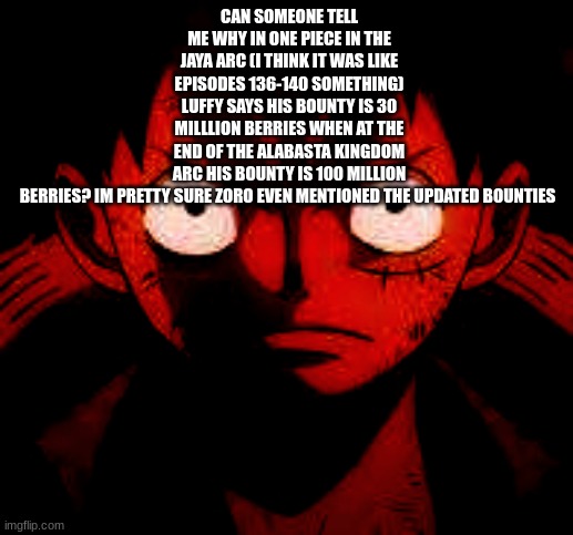 bro if you don't watch one piece | CAN SOMEONE TELL ME WHY IN ONE PIECE IN THE JAYA ARC (I THINK IT WAS LIKE EPISODES 136-140 SOMETHING) LUFFY SAYS HIS BOUNTY IS 30 MILLLION BERRIES WHEN AT THE END OF THE ALABASTA KINGDOM ARC HIS BOUNTY IS 100 MILLION BERRIES? IM PRETTY SURE ZORO EVEN MENTIONED THE UPDATED BOUNTIES | made w/ Imgflip meme maker