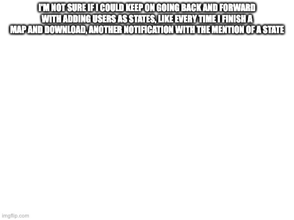 I'M NOT SURE IF I COULD KEEP ON GOING BACK AND FORWARD WITH ADDING USERS AS STATES, LIKE EVERY TIME I FINISH A MAP AND DOWNLOAD, ANOTHER NOTIFICATION WITH THE MENTION OF A STATE | made w/ Imgflip meme maker
