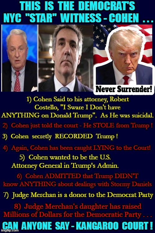 And Let's Not Forget about Stormy Daniels - "I See Dead People" . . . | THIS  IS  THE  DEMOCRAT'S  NYC  "STAR"  WITNESS - COHEN  . . . 1) Cohen Said to his attorney, Robert Costello, "I Sware I Don't have ANYTHING on Donald Trump".  As He was suicidal. 2)  Cohen just told the court - He STOLE from Trump ! 3)  Cohen  secretly  RECORDED  Trump ! 4)  Again, Cohen has been caught LYING to the Court! 5)  Cohen wanted to be the U.S. Attorney General in Trump's Admin. 6)  Cohen ADMITTED that Trump DIDN'T know ANYTHING about dealings with Stormy Daniels; 7)  Judge Merchan is a donor to the Democrat Party; 8)  Judge Merchan's daughter has raised Millions of Dollars for the Democratic Party . . . CAN  ANYONE  SAY - KANGAROO  COURT ! | image tagged in i see dead people,beetlejuice,stormy daniels,michael cohen,liar liar pants on fire,donald trump you're fired | made w/ Imgflip meme maker