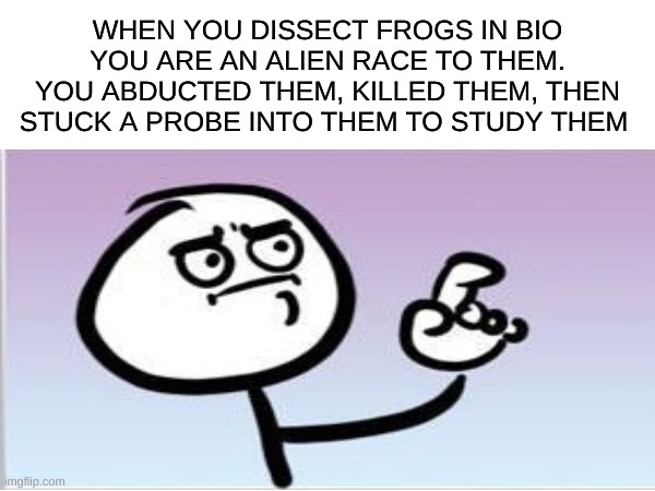 Perspective | WHEN YOU DISSECT FROGS IN BIO YOU ARE AN ALIEN RACE TO THEM.
YOU ABDUCTED THEM, KILLED THEM, THEN STUCK A PROBE INTO THEM TO STUDY THEM | image tagged in funny memes,science | made w/ Imgflip meme maker