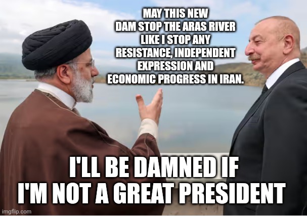 Iranian President Raisi's Final Words | MAY THIS NEW DAM STOP THE ARAS RIVER LIKE I STOP ANY RESISTANCE, INDEPENDENT EXPRESSION AND ECONOMIC PROGRESS IN IRAN. I'LL BE DAMNED IF I'M NOT A GREAT PRESIDENT | image tagged in iran,president,radical islam,funny memes,so true memes,political memes | made w/ Imgflip meme maker
