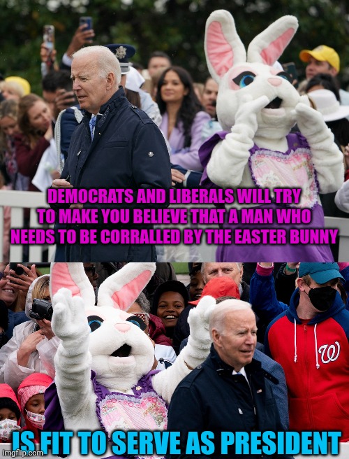 DEMOCRATS AND LIBERALS WILL TRY TO MAKE YOU BELIEVE THAT A MAN WHO NEEDS TO BE CORRALLED BY THE EASTER BUNNY; IS FIT TO SERVE AS PRESIDENT | image tagged in easter bunny,joe biden,politics lol | made w/ Imgflip meme maker
