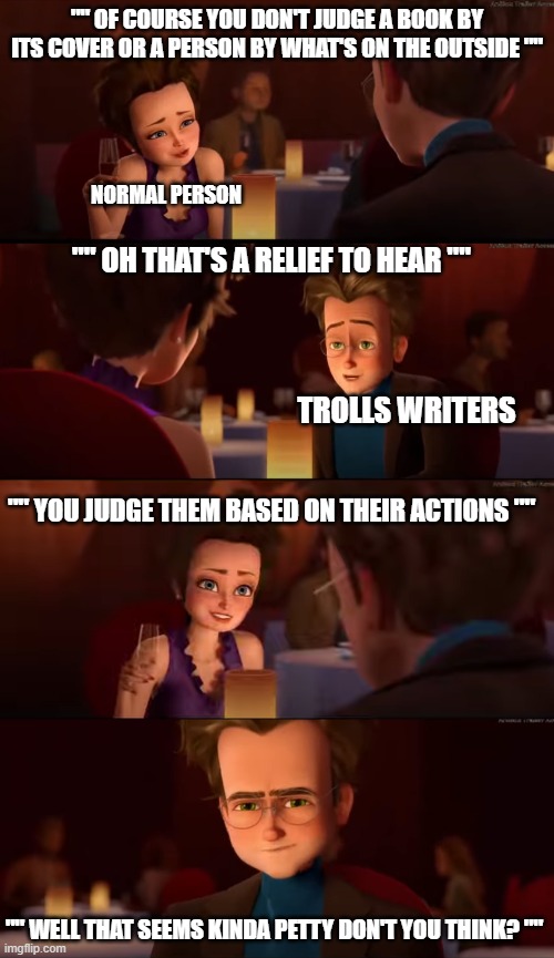 the weird morals of the Trolls movies. | "" OF COURSE YOU DON'T JUDGE A BOOK BY ITS COVER OR A PERSON BY WHAT'S ON THE OUTSIDE ""; NORMAL PERSON; "" OH THAT'S A RELIEF TO HEAR ""; TROLLS WRITERS; "" YOU JUDGE THEM BASED ON THEIR ACTIONS ""; "" WELL THAT SEEMS KINDA PETTY DON'T YOU THINK? "" | image tagged in trolls memes,megamind memes | made w/ Imgflip meme maker