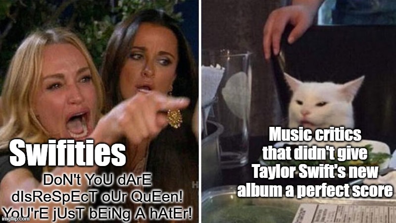 Swifties are cringe | Music critics that didn't give Taylor Swift's new album a perfect score; Swifities; DoN't YoU dArE dIsReSpEcT oUr QuEen! YoU'rE jUsT bEiNg A hAtEr! | image tagged in woman yelling at white cat,taylor swift,taylor swiftie,music meme | made w/ Imgflip meme maker