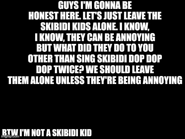 There's proof I'm not a skibidi kid, I've posted anti skibidi memes in the past | GUYS I'M GONNA BE HONEST HERE. LET'S JUST LEAVE THE SKIBIDI KIDS ALONE. I KNOW, I KNOW, THEY CAN BE ANNOYING BUT WHAT DID THEY DO TO YOU OTHER THAN SING SKIBIDI DOP DOP DOP TWICE? WE SHOULD LEAVE THEM ALONE UNLESS THEY'RE BEING ANNOYING; BTW I'M NOT A SKIBIDI KID | image tagged in leave skibidi alone,skibidi toilet | made w/ Imgflip meme maker
