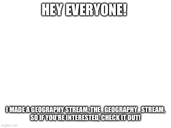 Blank White Template | HEY EVERYONE! I MADE A GEOGRAPHY STREAM, THE_GEOGRAPHY_STREAM, SO IF YOU'RE INTERESTED, CHECK IT OUT! | image tagged in blank white template | made w/ Imgflip meme maker