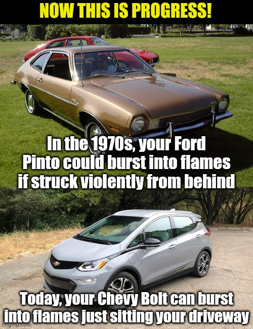 Its good to see cars no longer need dangerous accidents to burst into flames. Now they can burn your house down too! | NOW THIS IS PROGRESS! In the 1970s, your Ford Pinto could burst into flames if struck violently from behind; Today, your Chevy Bolt can burst into flames just sitting your driveway | image tagged in ford pinto,bolt,firestarter,evs,progress,history | made w/ Imgflip meme maker