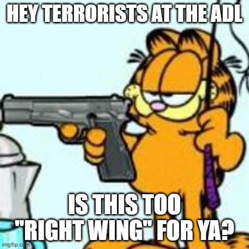 Garfield about to kill your ass | HEY TERRORISTS AT THE ADL; IS THIS TOO "RIGHT WING" FOR YA? | image tagged in garfield about to kill your ass | made w/ Imgflip meme maker