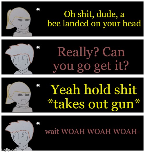 4 undertale textboxes | Oh shit, dude, a bee landed on your head; Really? Can you go get it? Yeah hold shit *takes out gun*; wait WOAH WOAH WOAH- | image tagged in 4 undertale textboxes | made w/ Imgflip meme maker