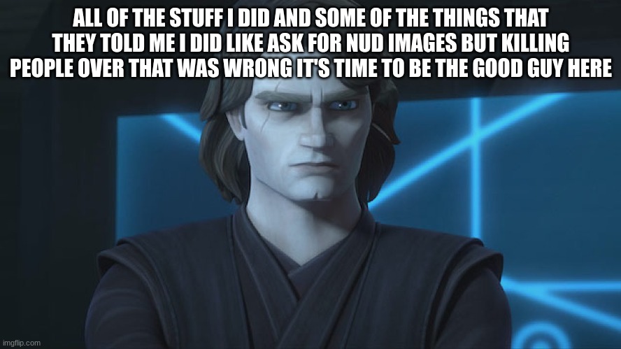 anakin skywalker | ALL OF THE STUFF I DID AND SOME OF THE THINGS THAT THEY TOLD ME I DID LIKE ASK FOR NUD IMAGES BUT KILLING PEOPLE OVER THAT WAS WRONG IT'S TIME TO BE THE GOOD GUY HERE | image tagged in anakin skywalker | made w/ Imgflip meme maker