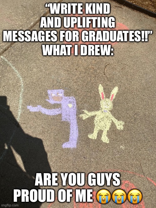 I love randomly drawing FNAF references on the sidewalk with chalk | “WRITE KIND AND UPLIFTING MESSAGES FOR GRADUATES!!”
WHAT I DREW:; ARE YOU GUYS PROUD OF ME 😭😭😭 | image tagged in fnaf,i may or may not need serious psychological assistance | made w/ Imgflip meme maker