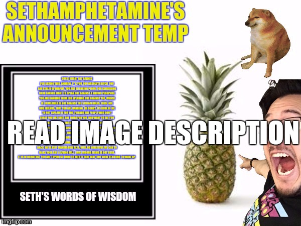 Seth's announcement temp | GUYS I MIGHT GET BANNED FOR SAYING THIS. ANDREW, F**K YOU, YOU ABSOLUTE BITCH. YOU ARE STALIN OF IMGFLIP. YOU ARE SILENCING PEOPLE FOR EXERCISING THEIR EARNED RIGHT TO SPEAK OUT AGAINST A KNOWN PEDOPHILE. YOU ARE BANNING THEM FOR SPEAKING OUT AGAINST YOU, WHICH IF I REMEMBER IS NOT AGAINST THE STREAM RULES. THESE ARE OUR FRIENDS, THAT YOU ARE BANNING. I'M SORRY, ITS RUDE OF ME TO NOT EXPLAIN IT FOR YOU, FRIENDS ARE PEOPLE WHO DON'T TREAT YOU LIKE SHIT, ARE THERE FOR YOU, AND WANT TO SEE YOU THRIVE. YOU SIR, ARE NONE OF THOSE THINGS. YOU ARE A HYPOCRITICAL, SELFISH, DICTATORIAL, FASCIST, PERSON. YOU ARE NO FRIEND TO THIS STREAM, AND HAVE NO PLACE HERE. SO YOU CAN BAN US. YOU CAN TRACK DOWN OUR ALTS, AND DO WHATEVER YOU CAN TO STOP US FROM CALLING YOU A BITCH, BUT WELL KEEP COMING BACK. WE'LL KEEP MAKING NEW ALTS, WELL DO WHATEVER WE CAN TO MAKE YOUR LIFE A LIVING HELL. I WAS WRONG MSMG IS NOT DEAD. IT IS IN COMATOSE. YOU ARE TRYING SO HARD TO KEEP IT THAT WAY, BUT WERE STARTING TO WAKE UP. READ IMAGE DESCRIPTION | image tagged in seth's announcement temp | made w/ Imgflip meme maker