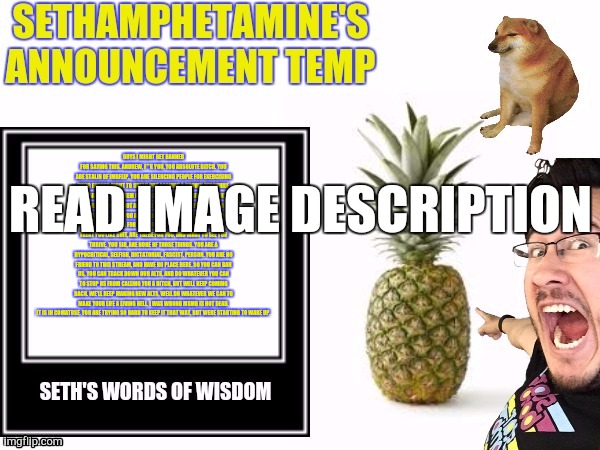 Seth's announcement temp | GUYS I MIGHT GET BANNED FOR SAYING THIS. ANDREW, F**K YOU, YOU ABSOLUTE BITCH. YOU ARE STALIN OF IMGFLIP. YOU ARE SILENCING PEOPLE FOR EXERCISING THEIR EARNED RIGHT TO SPEAK OUT AGAINST A KNOWN PEDOPHILE. YOU ARE BANNING THEM FOR SPEAKING OUT AGAINST YOU, WHICH IF I REMEMBER IS NOT AGAINST THE STREAM RULES. THESE ARE OUR FRIENDS, THAT YOU ARE BANNING. I'M SORRY, ITS RUDE OF ME TO NOT EXPLAIN IT FOR YOU, FRIENDS ARE PEOPLE WHO DON'T TREAT YOU LIKE SHIT, ARE THERE FOR YOU, AND WANT TO SEE YOU THRIVE. YOU SIR, ARE NONE OF THOSE THINGS. YOU ARE A HYPOCRITICAL, SELFISH, DICTATORIAL, FASCIST, PERSON. YOU ARE NO FRIEND TO THIS STREAM, AND HAVE NO PLACE HERE. SO YOU CAN BAN US. YOU CAN TRACK DOWN OUR ALTS, AND DO WHATEVER YOU CAN TO STOP US FROM CALLING YOU A BITCH, BUT WELL KEEP COMING BACK. WE'LL KEEP MAKING NEW ALTS, WELL DO WHATEVER WE CAN TO MAKE YOUR LIFE A LIVING HELL. I WAS WRONG MSMG IS NOT DEAD. IT IS IN COMATOSE. YOU ARE TRYING SO HARD TO KEEP IT THAT WAY, BUT WERE STARTING TO WAKE UP. READ IMAGE DESCRIPTION | image tagged in seth's announcement temp | made w/ Imgflip meme maker