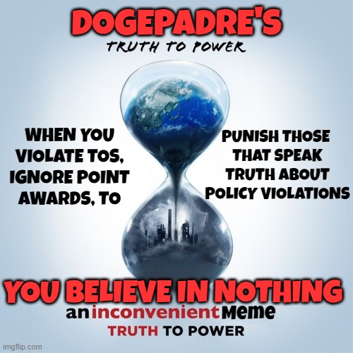 I speak Truth | DOGEPADRE'S; PUNISH THOSE 
THAT SPEAK
TRUTH ABOUT
POLICY VIOLATIONS; WHEN YOU
VIOLATE TOS,
IGNORE POINT
AWARDS, TO; Meme; YOU BELIEVE IN NOTHING | image tagged in memes,political meme,politics,tos,imgflip points,moderators | made w/ Imgflip meme maker