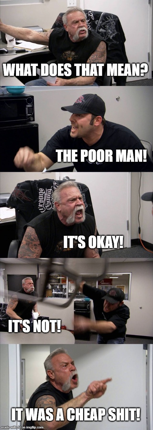 American Chopper Argument Meme | WHAT DOES THAT MEAN? THE POOR MAN! IT'S OKAY! IT'S NOT! IT WAS A CHEAP SHIT! | image tagged in memes,american chopper argument | made w/ Imgflip meme maker