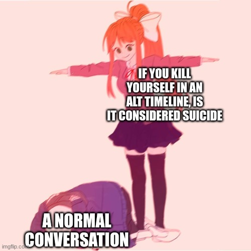 Monika t-posing on Sans | IF YOU KILL YOURSELF IN AN ALT TIMELINE, IS IT CONSIDERED SUICIDE; A NORMAL CONVERSATION | image tagged in monika t-posing on sans,normal conversation | made w/ Imgflip meme maker