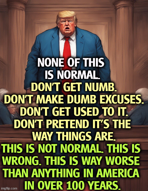 This is not normal. | NONE OF THIS 
IS NORMAL. DON'T GET NUMB.
DON'T MAKE DUMB EXCUSES.
DON'T GET USED TO IT.
DON'T PRETEND IT'S THE 
WAY THINGS ARE. THIS IS NOT NORMAL. THIS IS 
WRONG. THIS IS WAY WORSE 
THAN ANYTHING IN AMERICA 
IN OVER 100 YEARS. | image tagged in trump,excuses,normal,wrong,bad,america | made w/ Imgflip meme maker