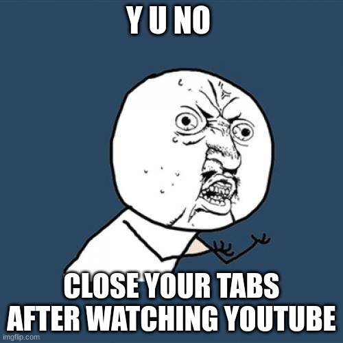 y u no | Y U NO; CLOSE YOUR TABS AFTER WATCHING YOUTUBE | image tagged in memes,y u no | made w/ Imgflip meme maker