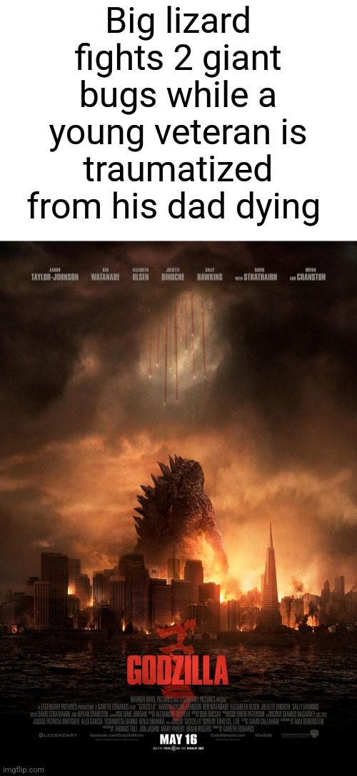Godzilla (2014) explained badly | Big lizard fights 2 giant bugs while a young veteran is traumatized from his dad dying | image tagged in 2014,godzilla | made w/ Imgflip meme maker