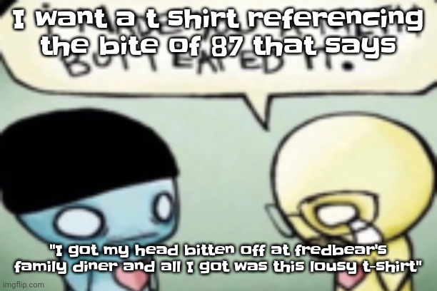 Hur hur hur hur hur | I want a t shirt referencing the bite of 87 that says; "I got my head bitten off at fredbear's family diner and all I got was this lousy t-shirt" | image tagged in broke bad | made w/ Imgflip meme maker