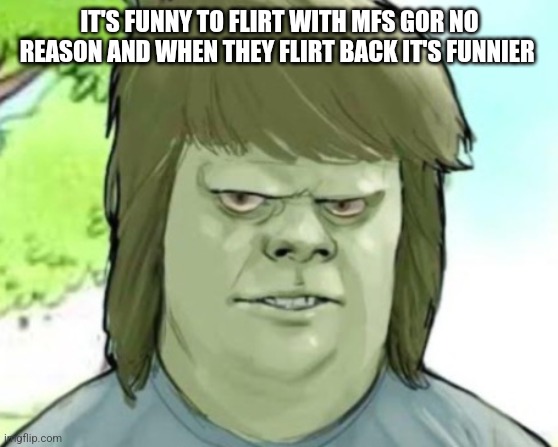 My mom | IT'S FUNNY TO FLIRT WITH MFS GOR NO REASON AND WHEN THEY FLIRT BACK IT'S FUNNIER | image tagged in my mom | made w/ Imgflip meme maker