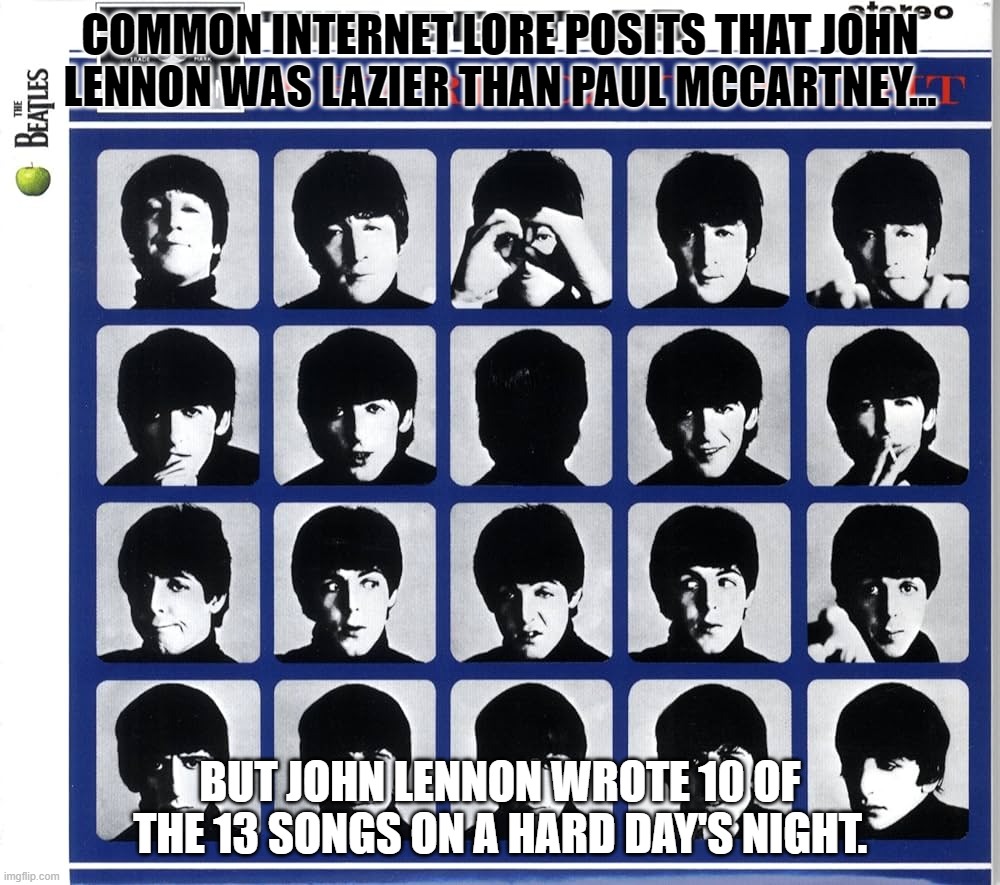John Lennon Was Lazy? | COMMON INTERNET LORE POSITS THAT JOHN LENNON WAS LAZIER THAN PAUL MCCARTNEY... BUT JOHN LENNON WROTE 10 OF THE 13 SONGS ON A HARD DAY'S NIGHT. | image tagged in laziest,lazier,lazy | made w/ Imgflip meme maker