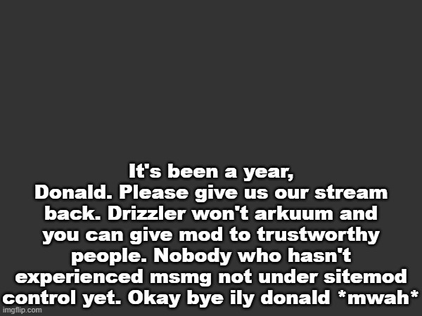 satire but i still want the stream back lol | It's been a year, Donald. Please give us our stream back. Drizzler won't arkuum and you can give mod to trustworthy people. Nobody who hasn't experienced msmg not under sitemod control yet. Okay bye ily donald *mwah* | made w/ Imgflip meme maker