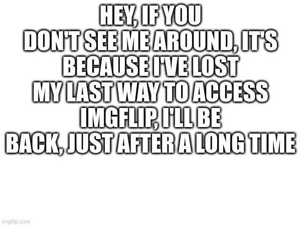 A message for those who are wondering why i've suddenly ghosted those I still talk to | HEY, IF YOU DON'T SEE ME AROUND, IT'S BECAUSE I'VE LOST MY LAST WAY TO ACCESS IMGFLIP, I'LL BE BACK, JUST AFTER A LONG TIME | image tagged in see y'all later | made w/ Imgflip meme maker
